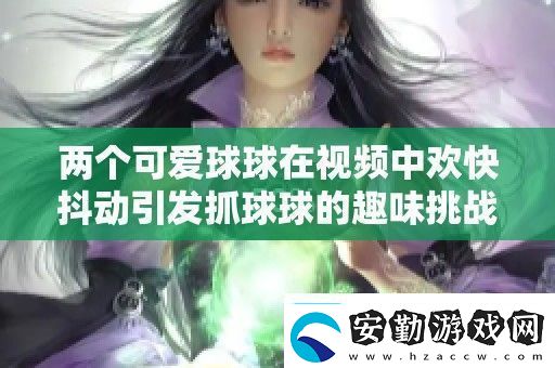 兩個可愛球球在視頻中歡快抖動引發(fā)抓球球的趣味挑戰(zhàn)