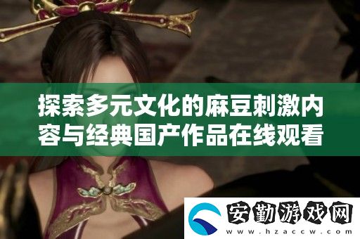 探索多元文化的麻豆刺激內(nèi)容與經(jīng)典國產(chǎn)作品在線觀看的全新體驗(yàn)