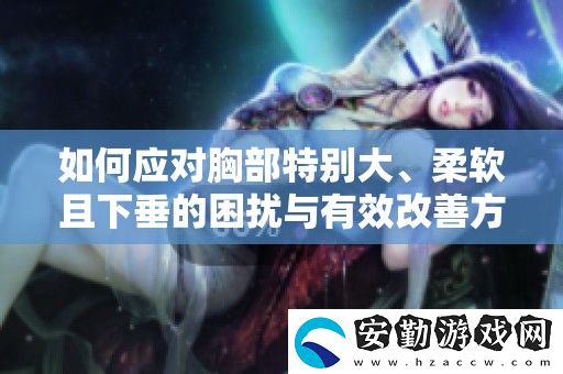如何應(yīng)對(duì)胸部特別大、柔軟且下垂的困擾與有效改善方法分享