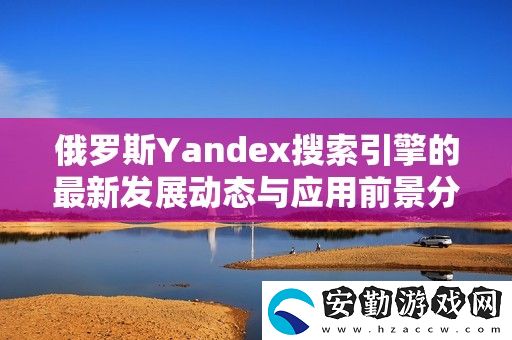 俄羅斯Yandex搜索引擎的最新發(fā)展動態(tài)與應(yīng)用前景分析