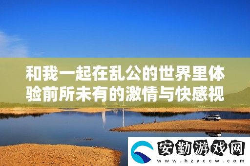 和我一起在亂公的世界里體驗(yàn)前所未有的激情與快感視頻分享