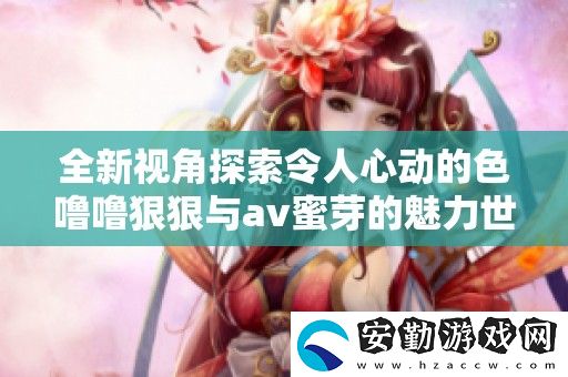 全新視角探索令人心動的色嚕嚕狠狠與av蜜芽的魅力世界